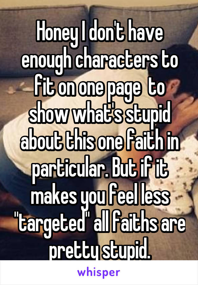 Honey I don't have enough characters to fit on one page  to show what's stupid about this one faith in particular. But if it makes you feel less "targeted" all faiths are pretty stupid.