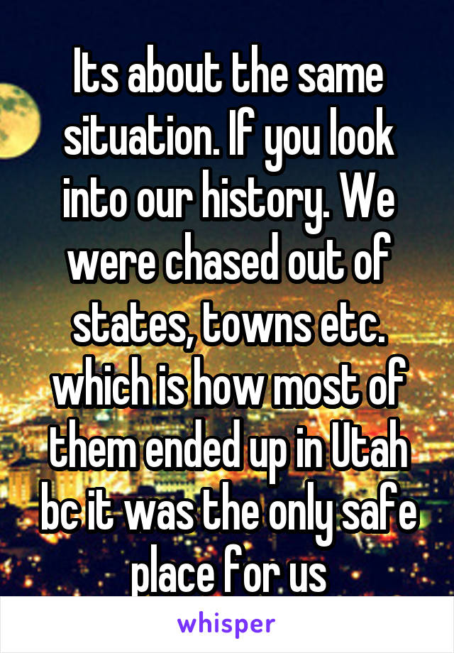 Its about the same situation. If you look into our history. We were chased out of states, towns etc. which is how most of them ended up in Utah bc it was the only safe place for us