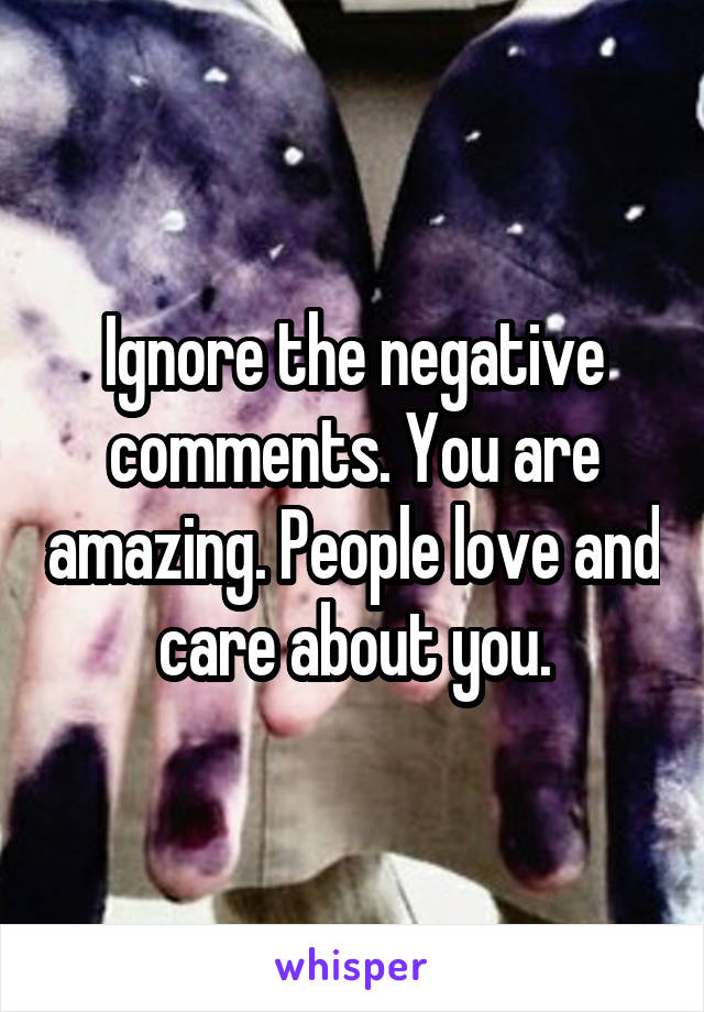 Ignore the negative comments. You are amazing. People love and care about you.