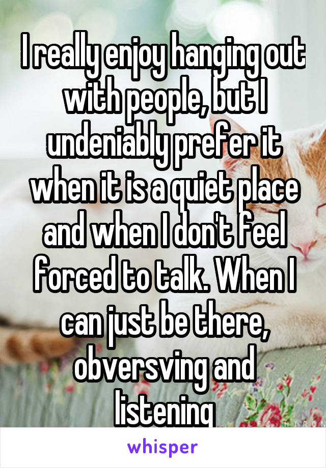 I really enjoy hanging out with people, but I undeniably prefer it when it is a quiet place and when I don't feel forced to talk. When I can just be there, obversving and listening