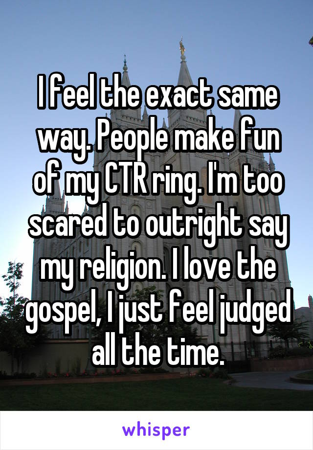 I feel the exact same way. People make fun of my CTR ring. I'm too scared to outright say my religion. I love the gospel, I just feel judged all the time.