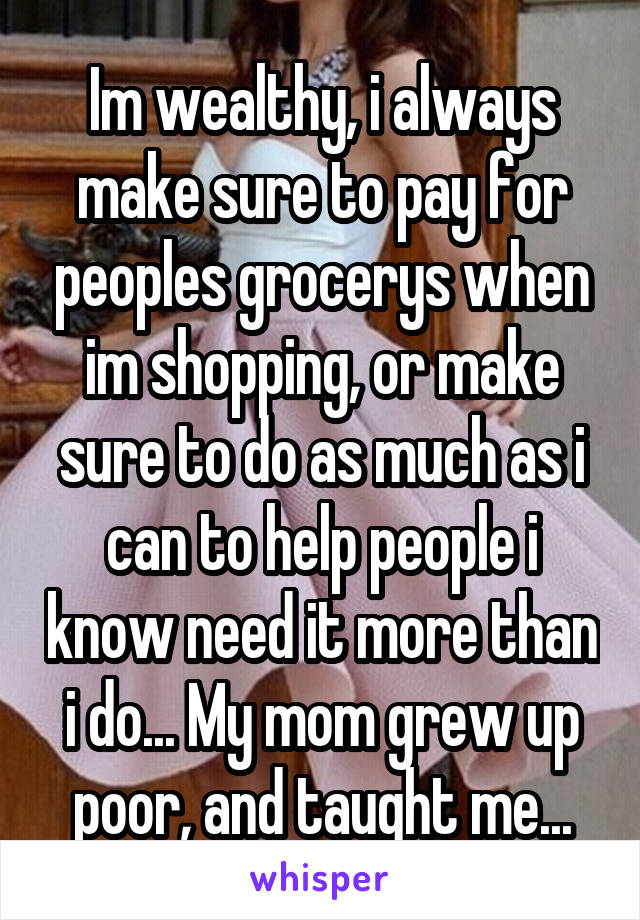 Im wealthy, i always make sure to pay for peoples grocerys when im shopping, or make sure to do as much as i can to help people i know need it more than i do... My mom grew up poor, and taught me...