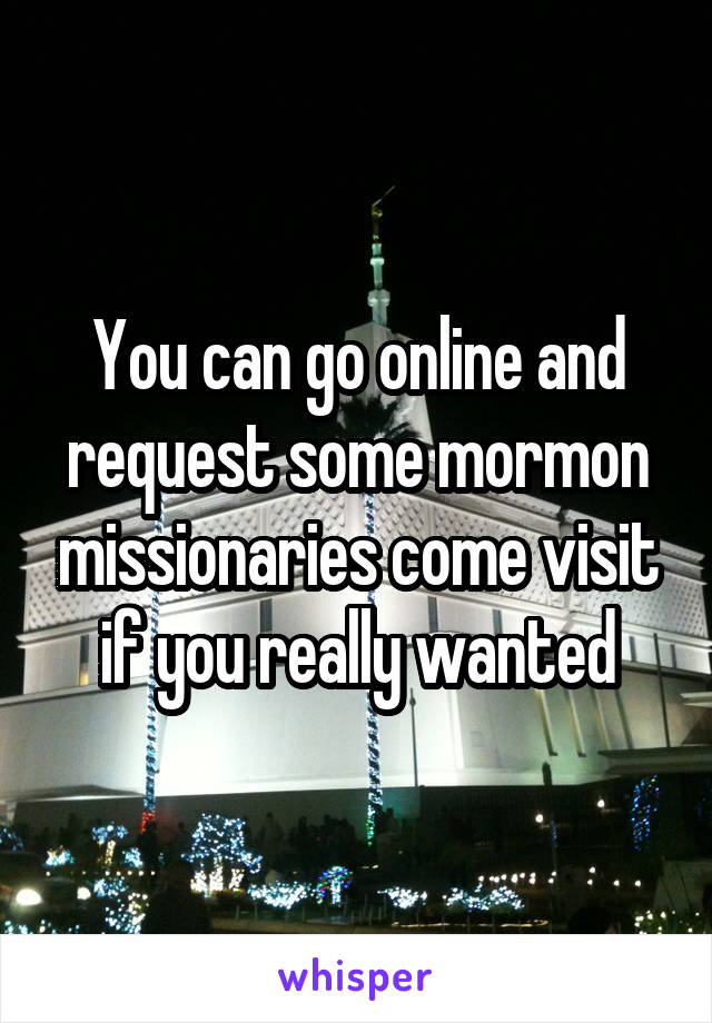 You can go online and request some mormon missionaries come visit if you really wanted