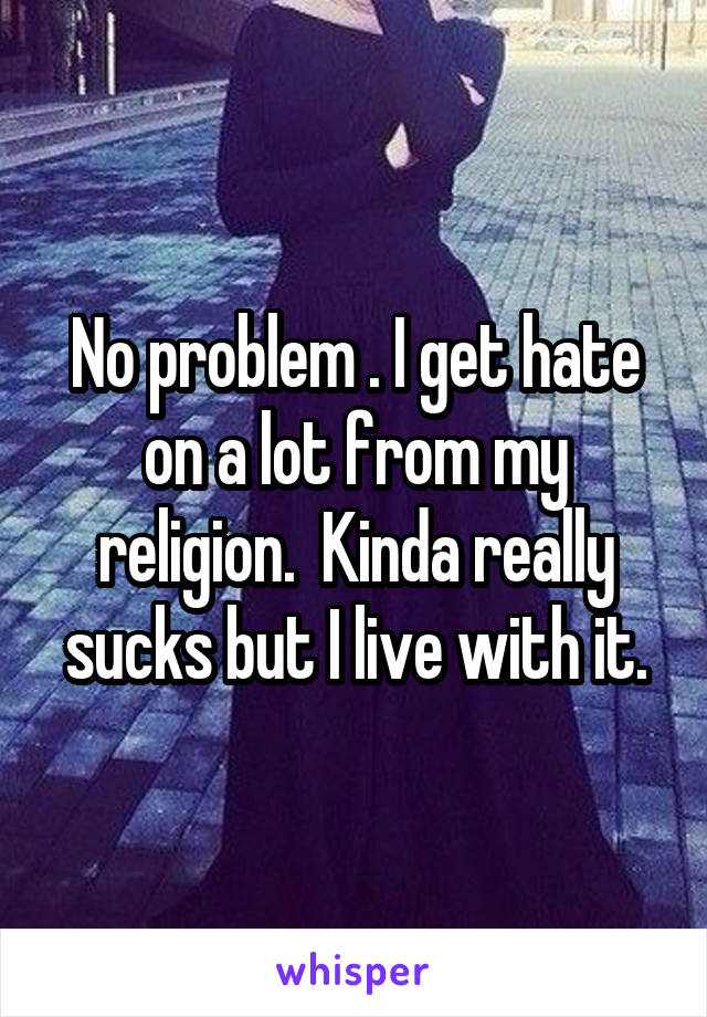 No problem . I get hate on a lot from my religion.  Kinda really sucks but I live with it.