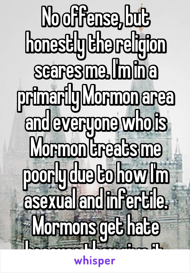 No offense, but honestly the religion scares me. I'm in a primarily Mormon area and everyone who is Mormon treats me poorly due to how I'm asexual and infertile. Mormons get hate because they give it.