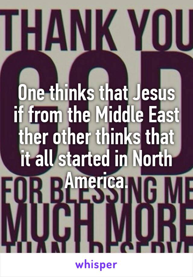 One thinks that Jesus if from the Middle East ther other thinks that it all started in North America.