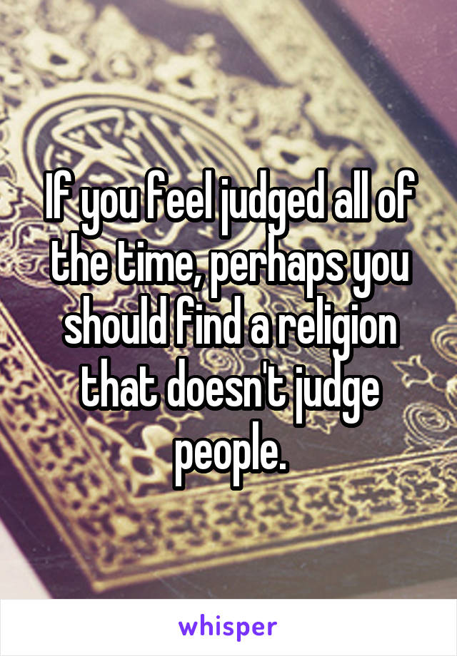 If you feel judged all of the time, perhaps you should find a religion that doesn't judge people.