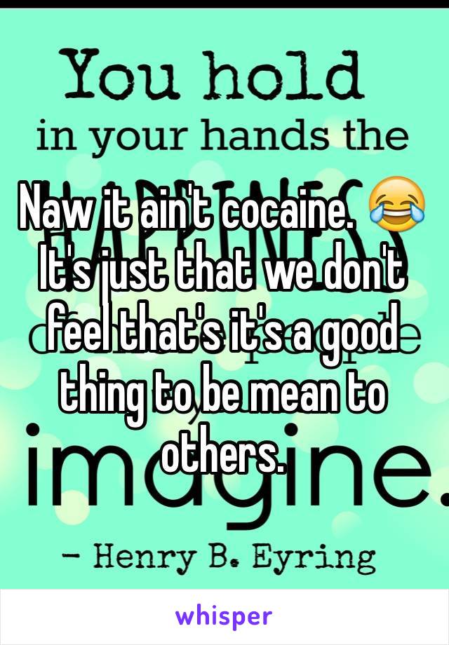 Naw it ain't cocaine. 😂
It's just that we don't feel that's it's a good thing to be mean to others.