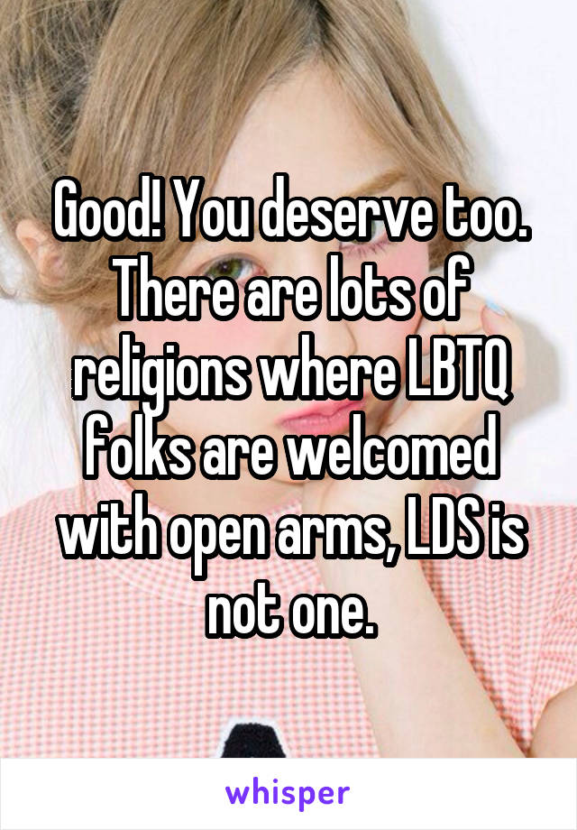 Good! You deserve too. There are lots of religions where LBTQ folks are welcomed with open arms, LDS is not one.