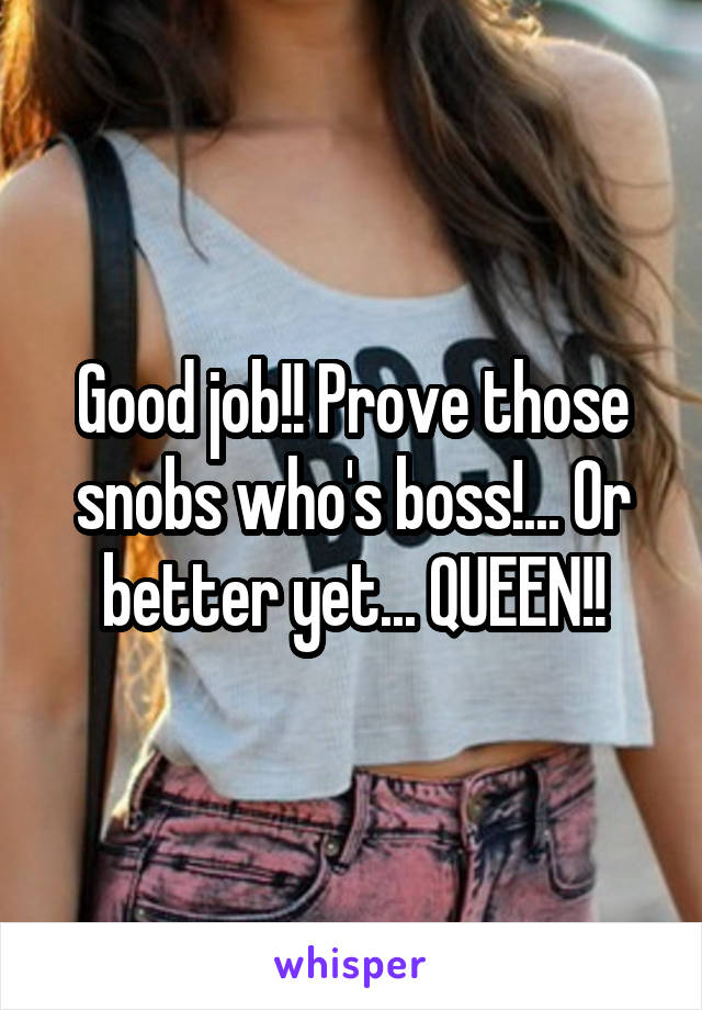 Good job!! Prove those snobs who's boss!... Or better yet... QUEEN!!