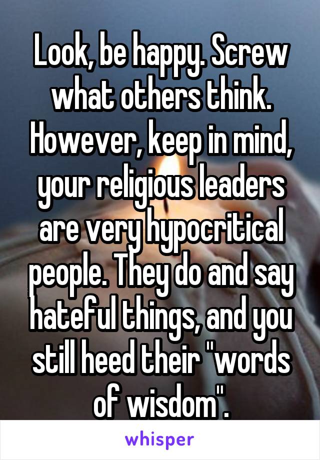 Look, be happy. Screw what others think. However, keep in mind, your religious leaders are very hypocritical people. They do and say hateful things, and you still heed their "words of wisdom".