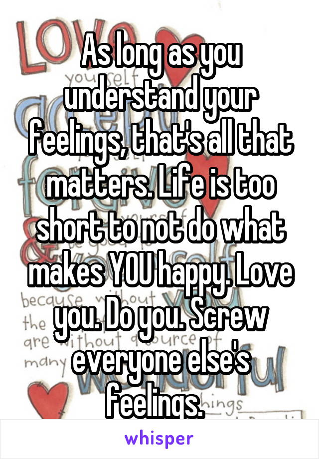 As long as you understand your feelings, that's all that matters. Life is too short to not do what makes YOU happy. Love you. Do you. Screw everyone else's feelings.  