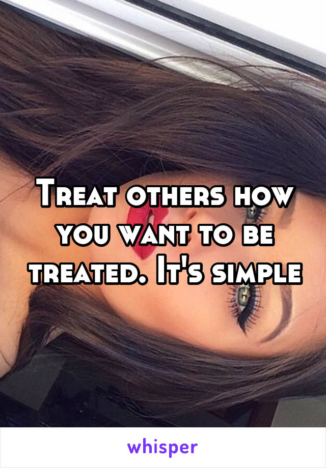 Treat others how you want to be treated. It's simple