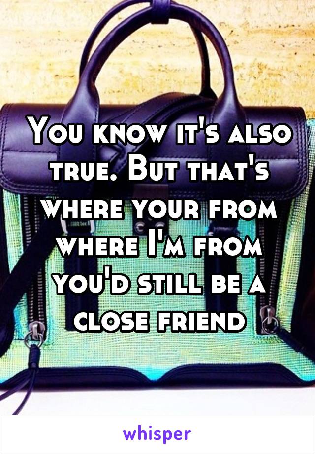 You know it's also true. But that's where your from where I'm from you'd still be a close friend