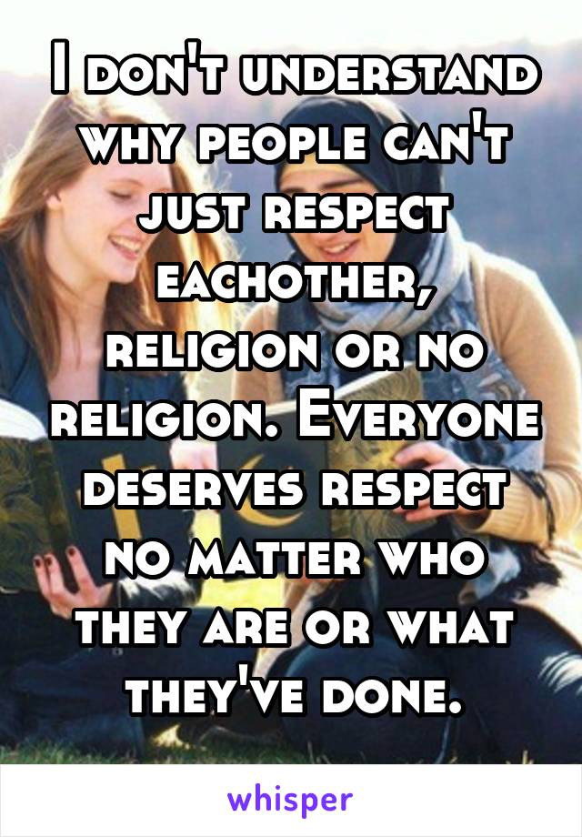 I don't understand why people can't just respect eachother, religion or no religion. Everyone deserves respect no matter who they are or what they've done.
