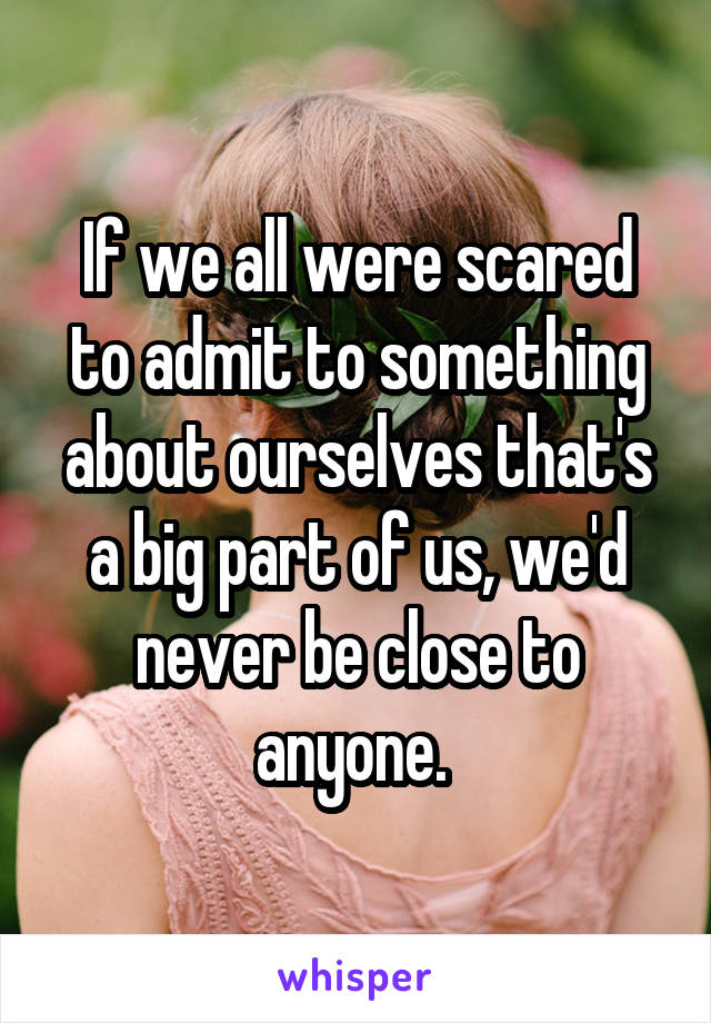 If we all were scared to admit to something about ourselves that's a big part of us, we'd never be close to anyone. 