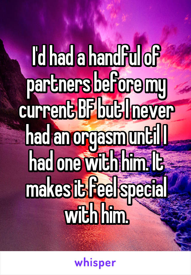 I'd had a handful of partners before my current BF but I never had an orgasm until I had one with him. It makes it feel special with him.