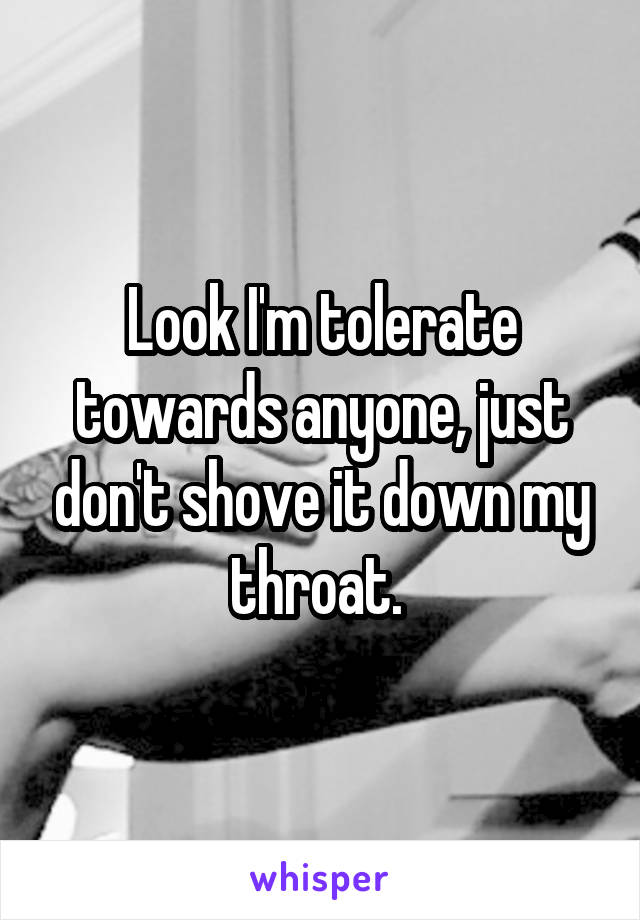 Look I'm tolerate towards anyone, just don't shove it down my throat. 