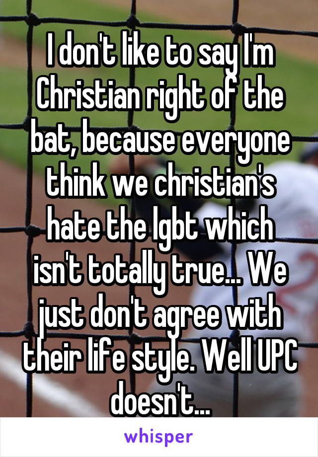 I don't like to say I'm Christian right of the bat, because everyone think we christian's hate the lgbt which isn't totally true... We just don't agree with their life style. Well UPC doesn't...