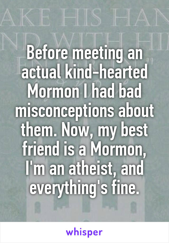 Before meeting an actual kind-hearted Mormon I had bad misconceptions about them. Now, my best friend is a Mormon, I'm an atheist, and everything's fine.