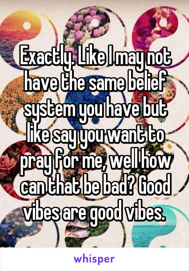 Exactly. Like I may not have the same belief system you have but like say you want to pray for me, well how can that be bad? Good vibes are good vibes. 