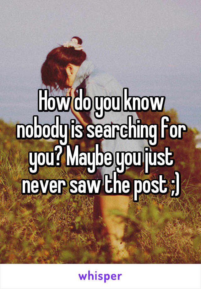 How do you know nobody is searching for you? Maybe you just never saw the post ;)