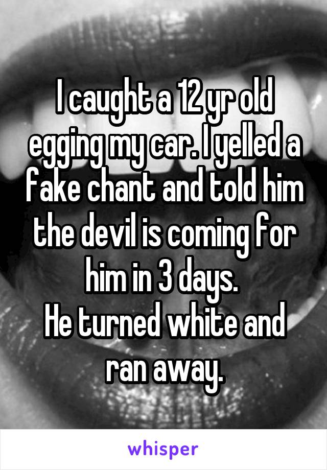 I caught a 12 yr old egging my car. I yelled a fake chant and told him the devil is coming for him in 3 days. 
He turned white and ran away.