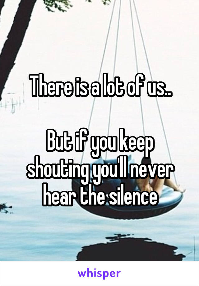 There is a lot of us..

But if you keep shouting you'll never hear the silence