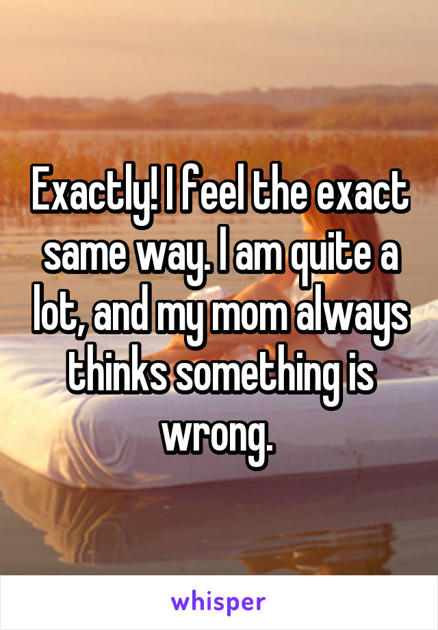 Exactly! I feel the exact same way. I am quite a lot, and my mom always thinks something is wrong. 