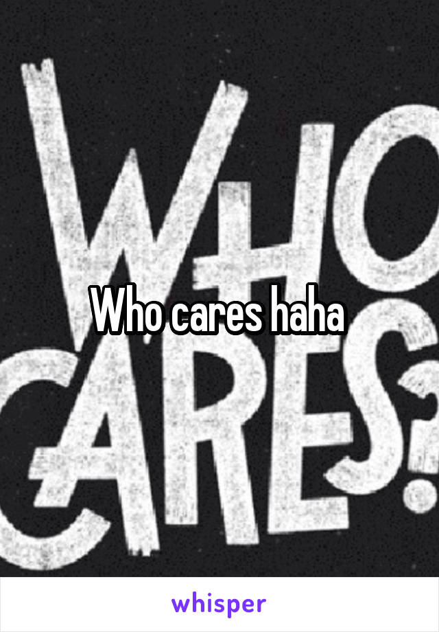 Who cares haha 