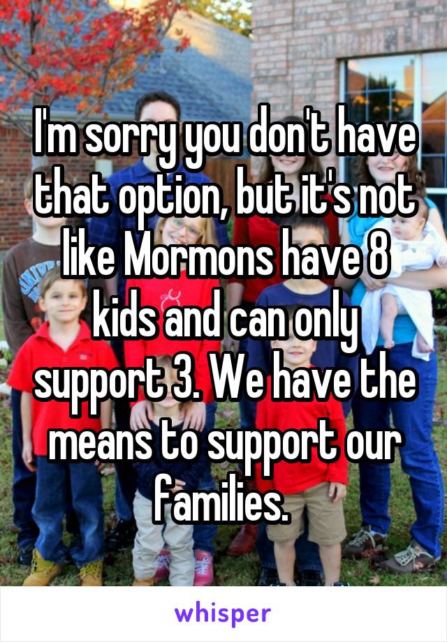 I'm sorry you don't have that option, but it's not like Mormons have 8 kids and can only support 3. We have the means to support our families. 