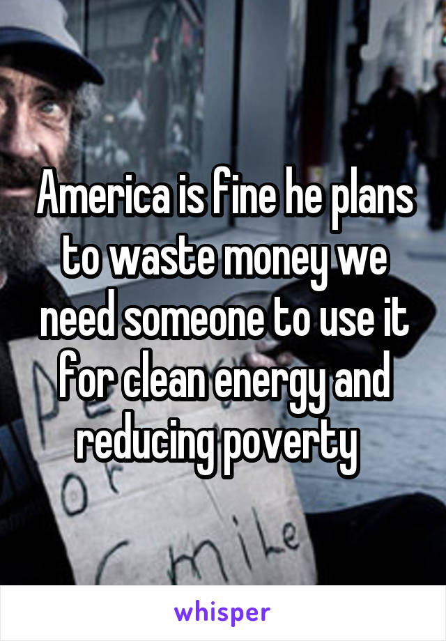 America is fine he plans to waste money we need someone to use it for clean energy and reducing poverty  