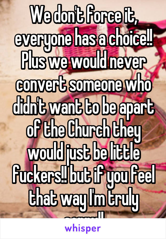 We don't force it, everyone has a choice!! Plus we would never convert someone who didn't want to be apart of the Church they would just be little fuckers!! but if you feel that way I'm truly sorry!!