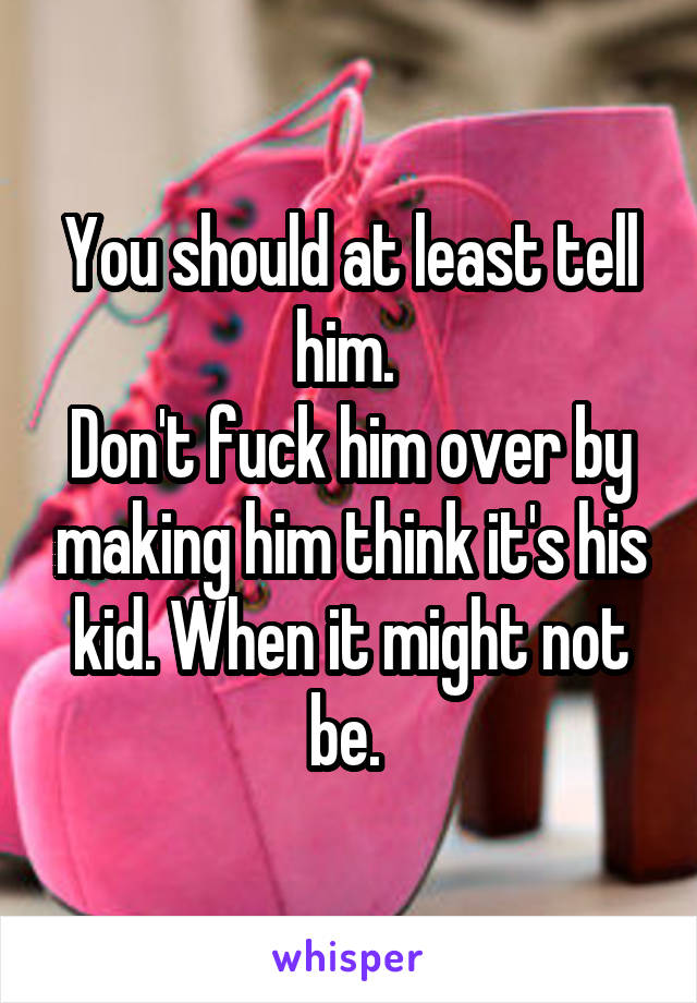 You should at least tell him. 
Don't fuck him over by making him think it's his kid. When it might not be. 