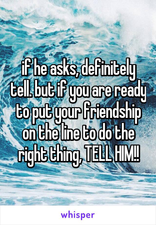 if he asks, definitely tell. but if you are ready to put your friendship on the line to do the right thing, TELL HIM!!