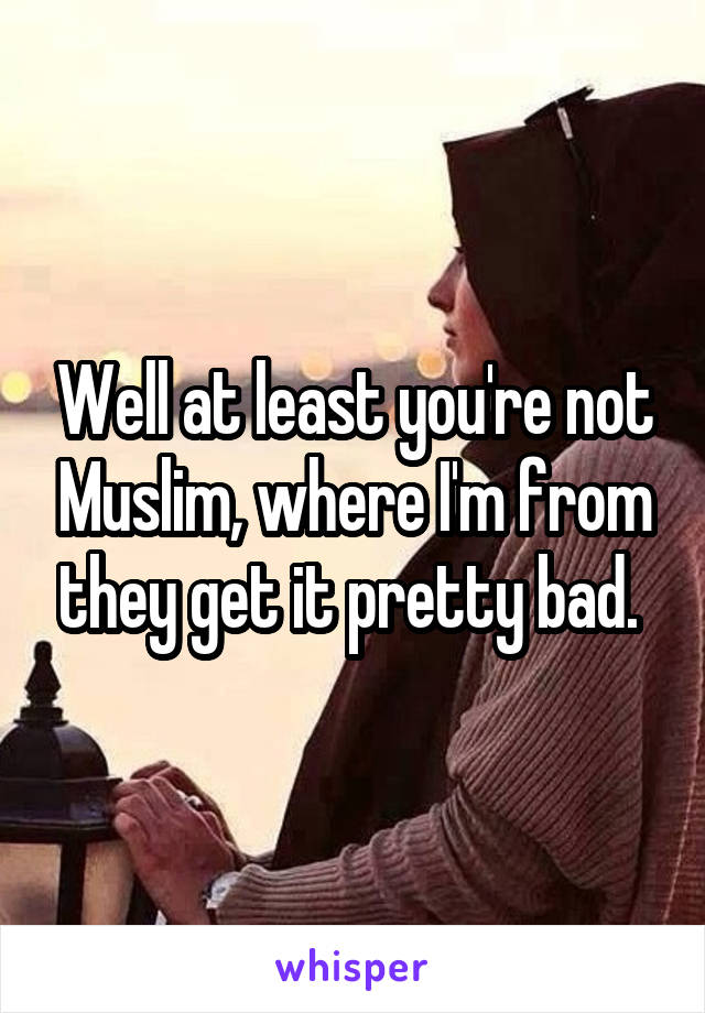 Well at least you're not Muslim, where I'm from they get it pretty bad. 