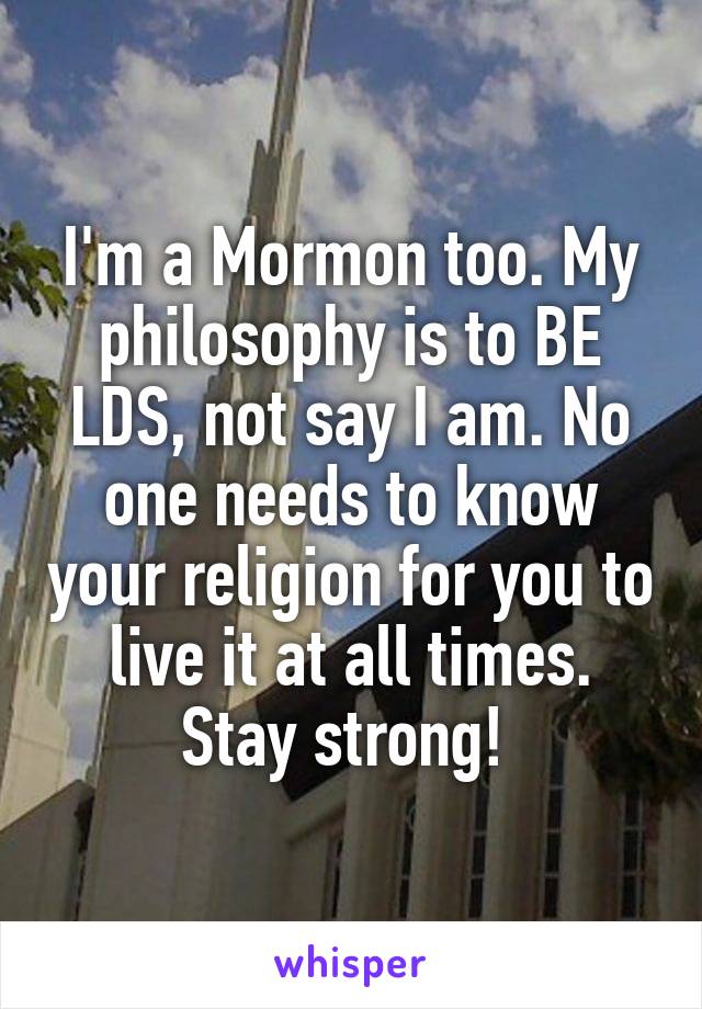I'm a Mormon too. My philosophy is to BE LDS, not say I am. No one needs to know your religion for you to live it at all times. Stay strong! 