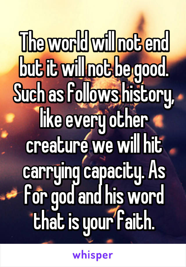 The world will not end but it will not be good. Such as follows history, like every other creature we will hit carrying capacity. As for god and his word that is your faith.