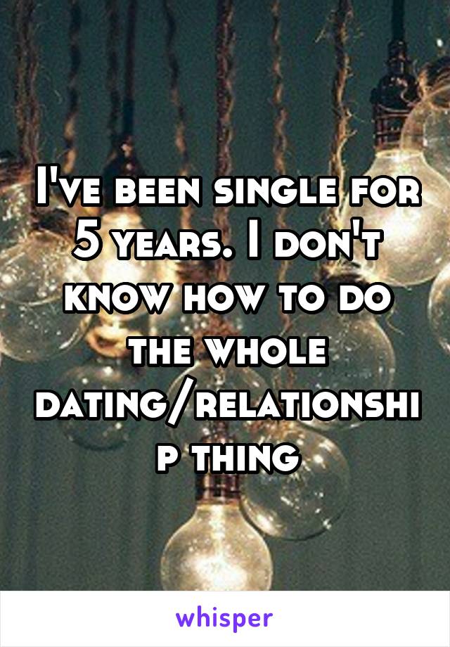 I've been single for 5 years. I don't know how to do the whole dating/relationship thing