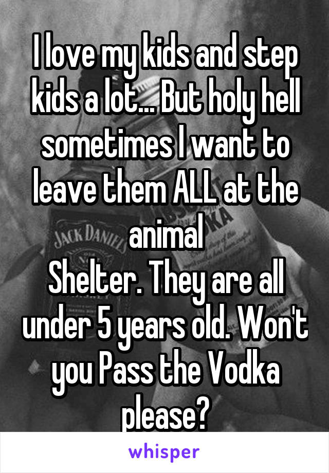 I love my kids and step kids a lot... But holy hell sometimes I want to leave them ALL at the animal
Shelter. They are all under 5 years old. Won't you Pass the Vodka please?