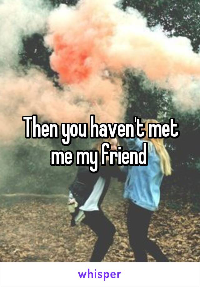 Then you haven't met me my friend 