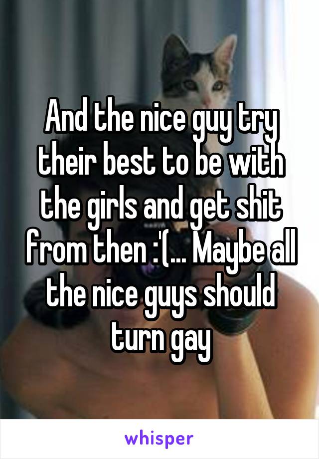 And the nice guy try their best to be with the girls and get shit from then :'(... Maybe all the nice guys should turn gay