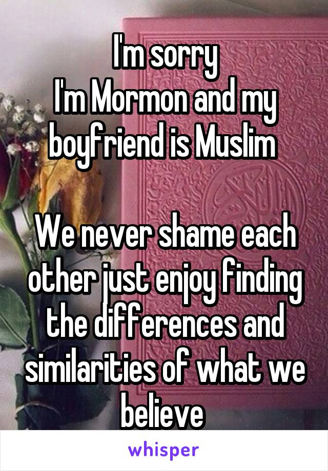 I'm sorry
I'm Mormon and my boyfriend is Muslim 

We never shame each other just enjoy finding the differences and similarities of what we believe 