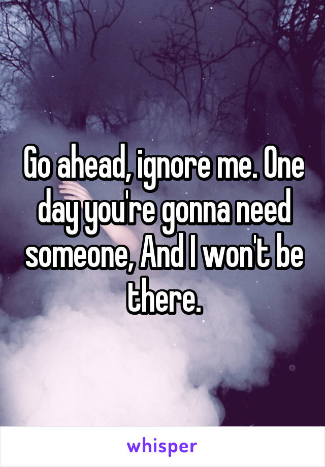 Go ahead, ignore me. One day you're gonna need someone, And I won't be there.