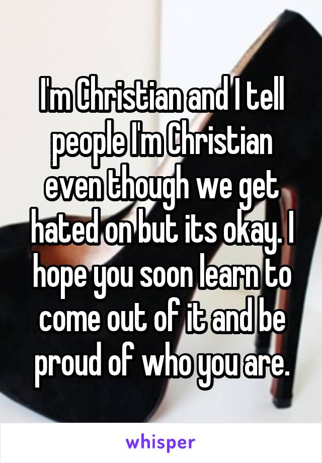 I'm Christian and I tell people I'm Christian even though we get hated on but its okay. I hope you soon learn to come out of it and be proud of who you are.