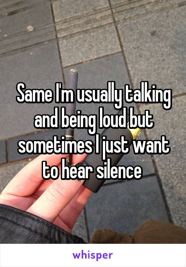 Same I'm usually talking and being loud but sometimes I just want to hear silence 