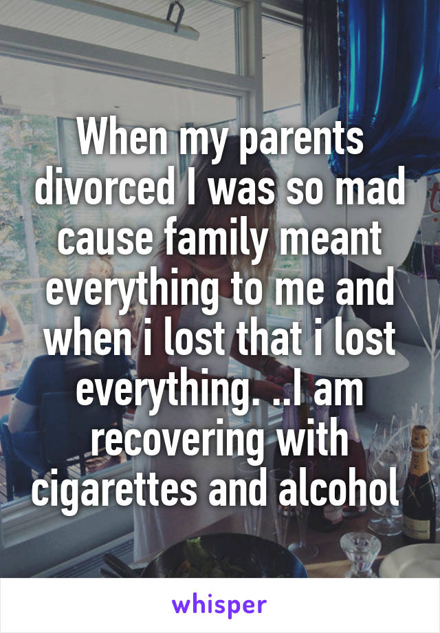 When my parents divorced I was so mad cause family meant everything to me and when i lost that i lost everything. ..I am recovering with cigarettes and alcohol 