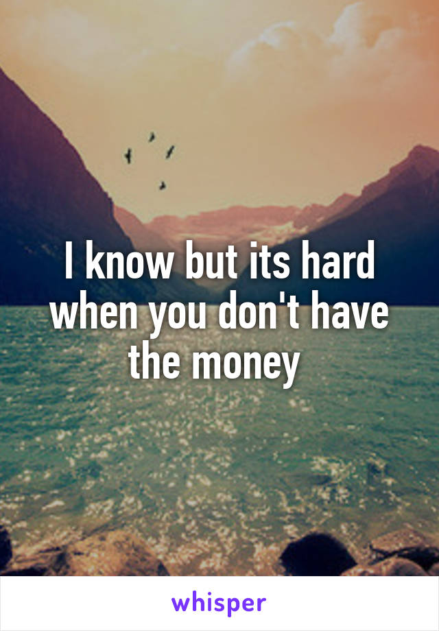 I know but its hard when you don't have the money 