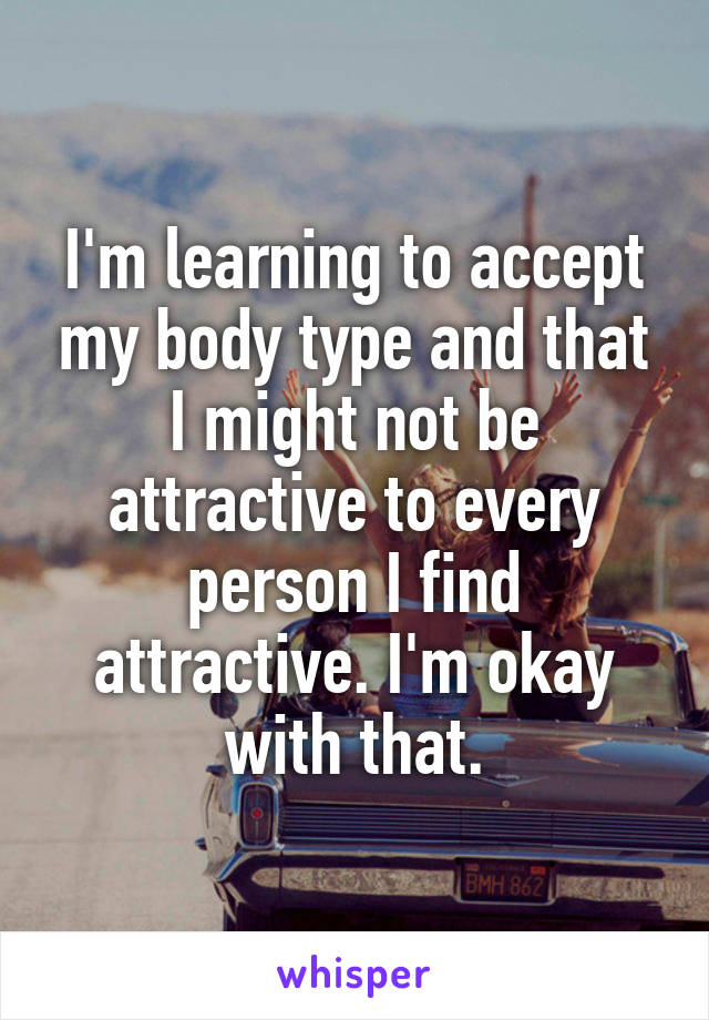 I'm learning to accept my body type and that I might not be attractive to every person I find attractive. I'm okay with that.