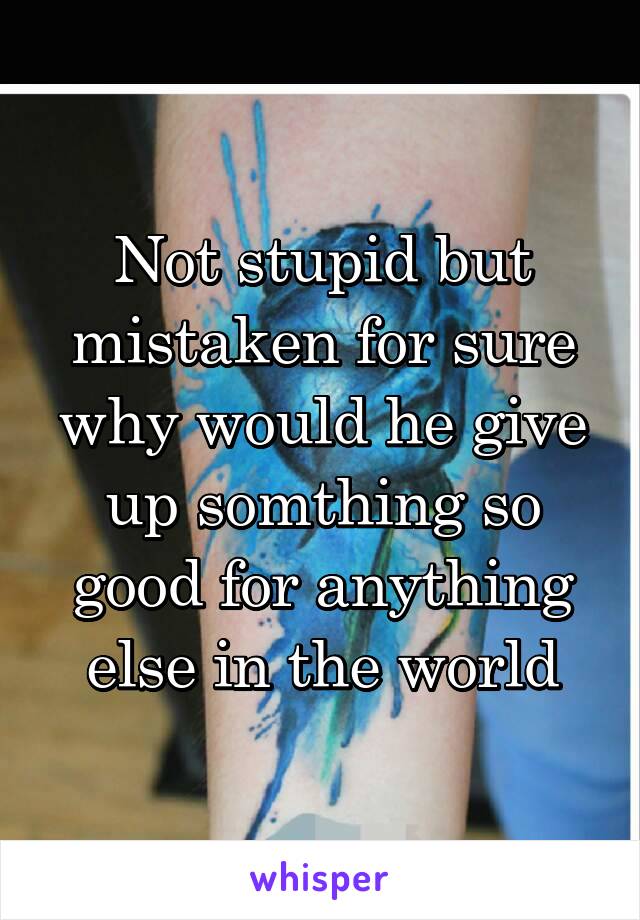 Not stupid but mistaken for sure why would he give up somthing so good for anything else in the world